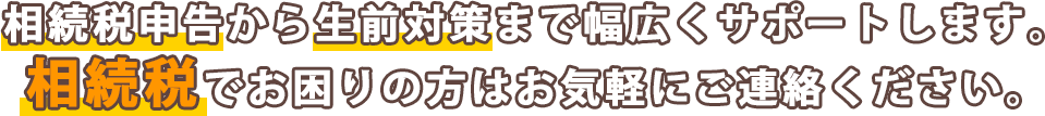 相続税申告から生前対策まで幅広くサポートします。相続税でお困りの方はお気軽にご連絡ください。