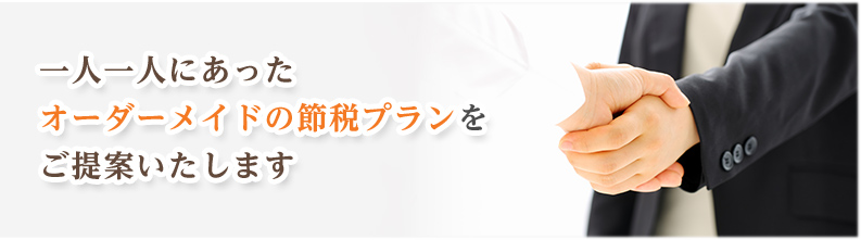 一人一人にあったオーダーメイドの節税プランをご提案いたします。