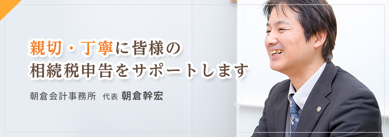 親切・丁寧に皆様の相続税申告をサポートします。朝倉会計事務所　代表　朝倉幹宏